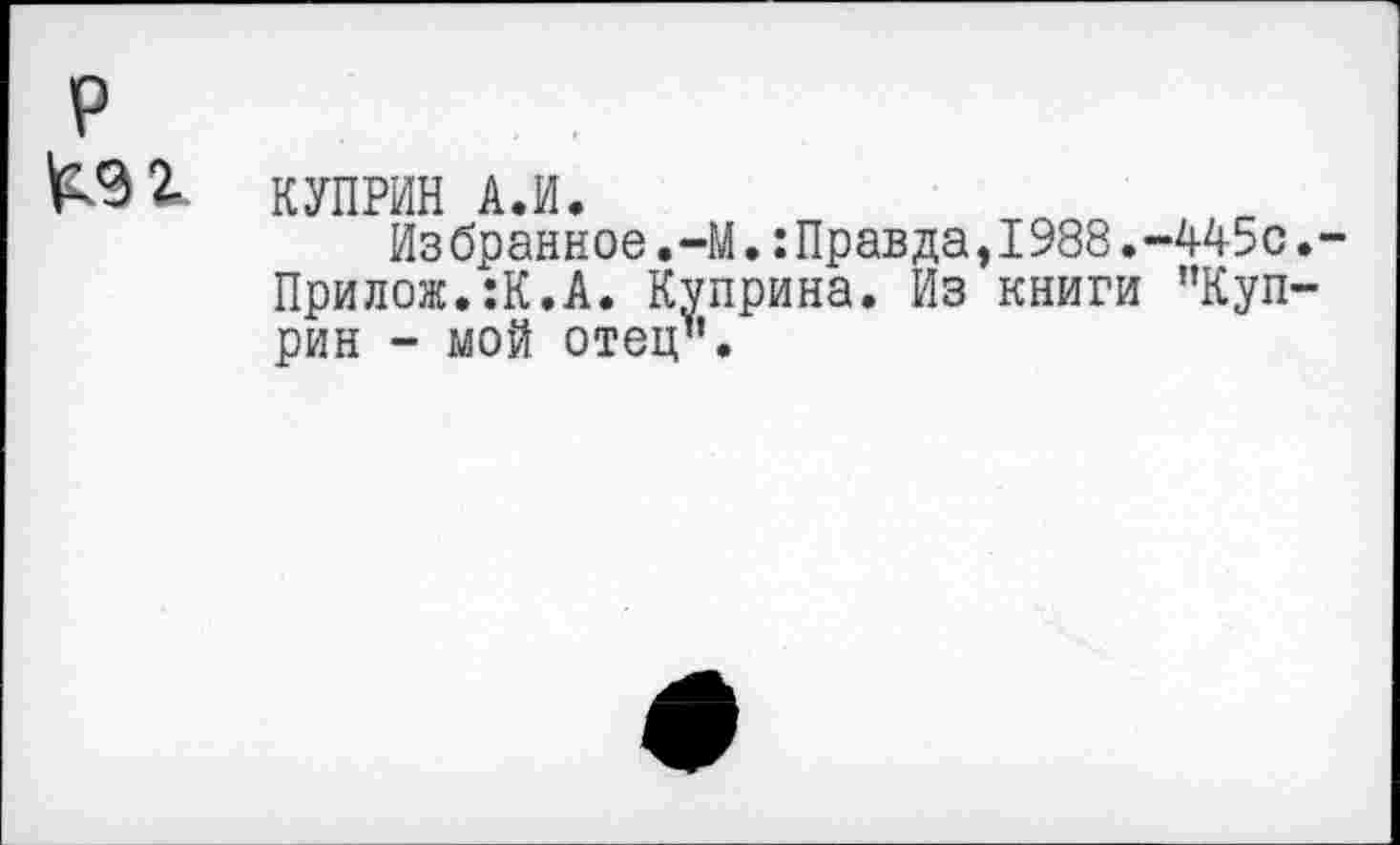 ﻿р

КУПРИН А.И.
Избранное,-М.:Правда,1988.-445с.-Прилож.:К.А. Куприна. Из книги ’’Куприн - мой отец".